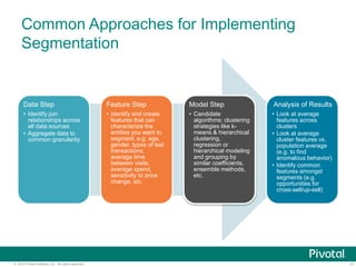 17© 2015 Pivotal Software, Inc. All rights reserved.
Common Approaches for Implementing
Segmentation
Data Step
• Identify join
relationships across
all data sources
• Aggregate data to
common granularity
Feature Step
• Identify and create
features that can
characterize the
entities you want to
segment, e.g. age,
gender, types of last
transactions,
average time
between visits,
average spend,
sensitivity to price
change, etc.
Model Step
• Candidate
algorithms: clustering
strategies like k-
means & hierarchical
clustering,
regression or
hierarchical modeling
and grouping by
similar coefficients,
ensemble methods,
etc.
Analysis of Results
• Look at average
features across
clusters
• Look at average
cluster features vs.
population average
(e.g. to find
anomalous behavior)
• Identify common
features amongst
segments (e.g.
opportunities for
cross-sell/up-sell)
 