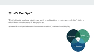 What’s DevOps?
“The combination of cultural philosophies, practices, and tools that increases an organization’s ability to
deliver applications and services at high velocity”
Deliver high-quality code from the development machine(s) to the real world rapidly.
 