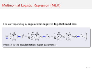 Multinomial Logistic Regression (MLR)
The corresponding l2 regularized negative log-likelihood loss:
min
W
λ
2
K
k=1
wk
2
−
1
N
N
i=1
K
k=1
yikwk
T
xi +
1
N
N
i=1
log
K
k=1
exp(wk
T
xi )
where λ is the regularization hyper-parameter.
26 / 54
 