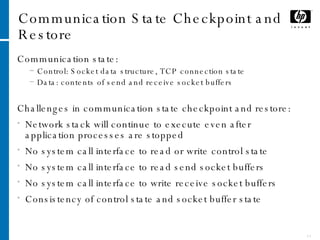 Communication State Checkpoint and Restore Communication state: Control: Socket data structure, TCP connection state Data: contents of send and receive socket buffers Challenges in communication state checkpoint and restore: Network stack will continue to execute even after application processes are stopped No system call interface to read or write control state No system call interface to read send socket buffers No system call interface to write receive socket buffers Consistency of control state and socket buffer state 