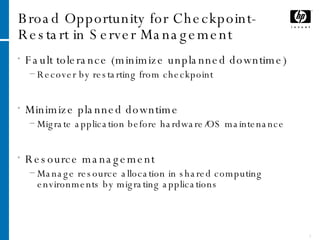 Broad Opportunity for Checkpoint-Restart in Server Management Fault tolerance (minimize unplanned downtime) Recover by restarting from checkpoint Minimize planned downtime Migrate application before hardware/OS maintenance Resource management Manage resource allocation in shared computing environments by migrating applications 