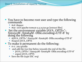 Step 6: Installation of Apache Tomcat You have to become root user and type the following commands #cd /dspace #tar -zxvf apache-tomcat-5.5.25.tar.gz [extract files]    Set the environment variable JAVA_OPTS=&quot;-Xmx512M -Xms64M -Dfile.encoding=UTF-8&quot; by doing the following  #JAVA_OPTS=&quot;-Xmx512M -Xms64M -Dfile.encoding=UTF-8&quot;  #export JAVA_OPTS  To make it permanent do the following: # vi  /etc/profile and add the two line below towards the end of the file.  JAVA_OPTS=&quot;-Xmx512M -Xms64M -Dfile.encoding=UTF-8&quot;  export JAVA_OPTS  Save the file (type ESC :wq) 