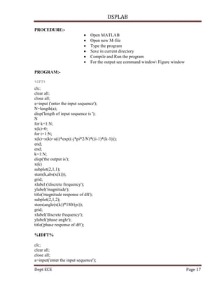 DSPLAB
Dept ECE Page 17
PROCEDURE:-
 Open MATLAB
 Open new M-file
 Type the program
 Save in current directory
 Compile and Run the program
 For the output see command window Figure window
PROGRAM:-
%DFT%
clc;
clear all;
close all;
a=input ('enter the input sequence');
N=length(a);
disp('length of input sequence is ');
N
for k=1:N;
x(k)=0;
for i=1:N;
x(k)=x(k)+a(i)*exp((-j*pi*2/N)*((i-1)*(k-1)));
end;
end;
k=1:N;
disp('the output is');
x(k)
subplot(2,1,1);
stem(k,abs(x(k)));
grid;
xlabel ('discrete frequency');
ylabel('magnitude');
title('magnitude response of dft');
subplot(2,1,2);
stem(angle(x(k))*180/(pi));
grid;
xlabel('discrete frequency');
ylabel('phase angle');
title('phase response of dft');
%IDFT%
clc;
clear all;
close all;
a=input('enter the input sequence');
 