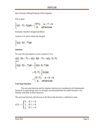 DSPLAB
Dept ECE Page 6
Key Concept: Sifting Property of the Impulse
If b>a, then
Example: Another integral problem
Assume a<b, and evaluate the integral
Solution:
We now that the impulse is zero except at t=0 so
And
Unit Step Function
The unit step function and the impulse function are considered to be fundamental
functions in engineering, and it is strongly recommended that the reader becomes very
familiar with both of these functions.
The unit step function, also known as the Heaviside function, is defined as such:
 