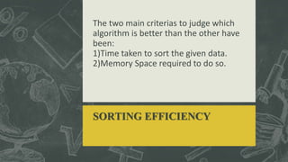 The two main criterias to judge which
algorithm is better than the other have
been:
1)Time taken to sort the given data.
2)Memory Space required to do so.
SORTING EFFICIENCY
 