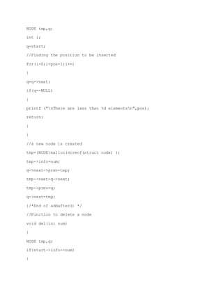 NODE tmp,q;
int i;
q=start;
//Finding the position to be inserted
for(i=0;i<pos-1;i++)
{
q=q->next;
if(q==NULL)
{
printf ("nThere are less than %d elementsn",pos);
return;
}
}
//a new node is created
tmp=(NODE)malloc(sizeof(struct node) );
tmp->info=num;
q->next->prev=tmp;
tmp->next=q->next;
tmp->prev=q;
q->next=tmp;
}/*End of addafter() */
//Function to delete a node
void del(int num)
{
NODE tmp,q;
if(start->info==num)
{
 