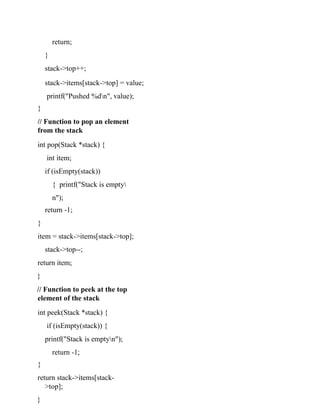 return;
}
stack->top++;
stack->items[stack->top] = value;
printf("Pushed %dn", value);
}
// Function to pop an element
from the stack
int pop(Stack *stack) {
int item;
if (isEmpty(stack))
{ printf("Stack is empty
n");
return -1;
}
item = stack->items[stack->top];
stack->top--;
return item;
}
// Function to peek at the top
element of the stack
int peek(Stack *stack) {
if (isEmpty(stack)) {
printf("Stack is emptyn");
return -1;
}
return stack->items[stack-
>top];
}
 