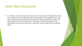 Static Data Structures:
 1. The data structures having a fixed size are known as Static Data Structures.
The memory for these data structures is allocated at the compiler time, and
their size cannot be changed by the user after being compiled; however, the
data stored in them can be altered. The Array is the best example of the
Static Data Structure as they have a fixed size, and its data can be modified
later.
 