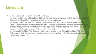 Linked List
 Linked Lists can be classified into different types:
a. Singly Linked List: A Singly Linked List is the most common type of Linked List. Each node has
data and a pointer field containing an address to the next node.
b. Doubly Linked List: A Doubly Linked List consists of an information field and two pointer
fields. The information field contains the data. The first pointer field contains an address of the
previous node, whereas another pointer field contains a reference to the next node. Thus, we
can go in both directions (backward as well as forward).
c. Circular Linked List: The Circular Linked List is similar to the Singly Linked List. The only key
difference is that the last node contains the address of the first node, forming a circular loop in
the Circular Linked List.
 