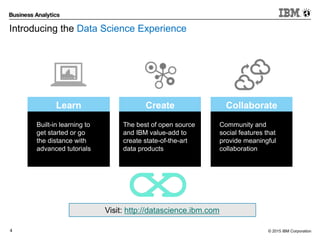 © 2015 IBM Corporation4
Built-in learning to
get started or go
the distance with
advanced tutorials
Learn
The best of open source
and IBM value-add to
create state-of-the-art
data products
Create
Community and
social features that
provide meaningful
collaboration
Collaborate
Visit: http://datascience.ibm.com
Introducing the Data Science Experience
 