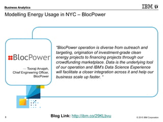 © 2015 IBM Corporation8
Modelling Energy Usage in NYC – BlocPower
Blog Link: http://ibm.co/29KLbvu
"BlocPower operation is diverse from outreach and
targeting, origination of investment-grade clean
energy projects to financing projects through our
crowdfunding marketplace. Data is the underlying tool
of our operation and IBM's Data Science Experience
will facilitate a closer integration across it and help our
business scale up faster. “
— Tooraji Arvajeh,
Chief Engineering Officer,
BlocPower
 