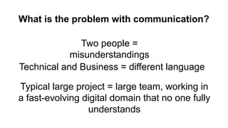 What is the problem with communication?
Two people =
misunderstandings
Technical and Business = different language
Typical large project = large team, working in
a fast-evolving digital domain that no one fully
understands
 