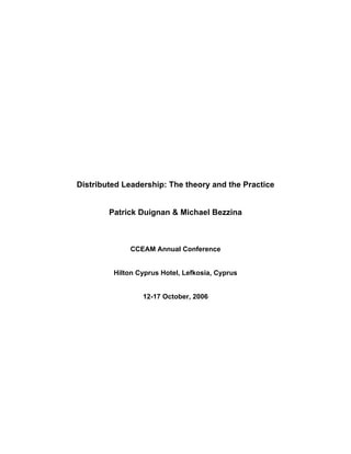 Distributed Leadership: The theory and the Practice 
Patrick Duignan & Michael Bezzina 
CCEAM Annual Conference 
Hilton Cyprus Hotel, Lefkosia, Cyprus 
12-17 October, 2006  