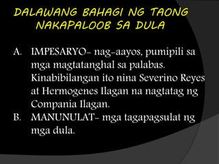 DALAWANG BAHAGI NG TAONG
NAKAPALOOB SA DULA
A. IMPESARYO- nag-aayos, pumipili sa
mga magtatanghal sa palabas.
Kinabibilangan ito nina Severino Reyes
at Hermogenes Ilagan na nagtatag ng
Compania Ilagan.
B. MANUNULAT- mga tagapagsulat ng
mga dula.
 