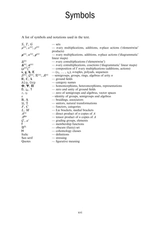 Symbols
A list of symbols and notations used in the text.
S T G
, , — sets
μ ν ρ
, ,
n n n
( ) ( ) ( ) — n-ary multiplications, additions, n-place actions (‘elementwise’
products)
μ ν ρ
, ,
n n n
( ) ( ) ( ) — n-ary multiplications, additions, n-place actions (‘diagrammatic’
linear maps)
Δ n
( ) — n-ary comultiplications (‘elementwise’)
σ
Δ ,
n n
( ) ( ) — n-ary comultiplications, coactions (‘diagrammatic’ linear maps)
μ ◦
( )
n ℓ
( ) — composition of ℓ n-ary multiplications (additions, actions)
s g h E
, , , — …
s s
( , , )
n
1 , n-tuples, polyads, sequences
, , ,
n n n n
( ) ( ) ( ) ( )
S G R A —semigroups, groups, rings, algebras of arity n
  
, , — ground ﬁelds
,
Alg Grp — category names
Φ Ψ Π
, , — homomorphisms, heteromorphisms, representations
z
, ,
K
0 1 — zero and unity of ground ﬁelds
z z
, V — zero of semigroups and algebras, vector spaces
e —identity of groups, semigroups and algebras
B, A — braidings, associators
,
U T — unitors, natural transformations
F C
, — functors, categories
L M
, — Lie brackets, medial brackets
×
A n — direct product of n copies of A
⊗
A n — tensor product of n copies of A
′ ′
a
,
G — grading groups, elements
f — membership functions
( )
A f — obscure (fuzzy) set
H — cohomology classes
Italic — deﬁnitions
San serif — stressing
Quotes — ﬁgurative meaning
xvi
 