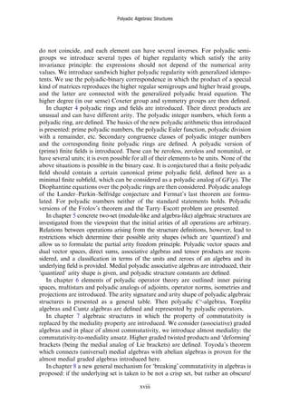 do not coincide, and each element can have several inverses. For polyadic semi-
groups we introduce several types of higher regularity which satisfy the arity
invariance principle: the expressions should not depend of the numerical arity
values. We introduce sandwich higher polyadic regularity with generalized idempo-
tents. We use the polyadic-binary correspondence in which the product of a special
kind of matrices reproduces the higher regular semigroups and higher braid groups,
and the latter are connected with the generalized polyadic braid equation. The
higher degree (in our sense) Coxeter group and symmetry groups are then deﬁned.
In chapter 4 polyadic rings and ﬁelds are introduced. Their direct products are
unusual and can have different arity. The polyadic integer numbers, which form a
polyadic ring, are deﬁned. The basics of the new polyadic arithmetic thus introduced
is presented: prime polyadic numbers, the polyadic Euler function, polyadic division
with a remainder, etc. Secondary congruence classes of polyadic integer numbers
and the corresponding ﬁnite polyadic rings are deﬁned. A polyadic version of
(prime) ﬁnite ﬁelds is introduced. These can be zeroless, zeroless and nonunital, or
have several units; it is even possible for all of their elements to be units. None of the
above situations is possible in the binary case. It is conjectured that a ﬁnite polyadic
ﬁeld should contain a certain canonical prime polyadic ﬁeld, deﬁned here as a
minimal ﬁnite subﬁeld, which can be considered as a polyadic analog of GF p
( ). The
Diophantine equations over the polyadic rings are then considered. Polyadic analogs
of the Lander–Parkin–Selfridge conjecture and Fermat’s last theorem are formu-
lated. For polyadic numbers neither of the standard statements holds. Polyadic
versions of the Frolov’s theorem and the Tarry–Escott problem are presented.
In chapter 5 concrete two-set (module-like and algebra-like) algebraic structures are
investigated from the viewpoint that the initial arities of all operations are arbitrary.
Relations between operations arising from the structure deﬁnitions, however, lead to
restrictions which determine their possible arity shapes (which are ‘quantized’) and
allow us to formulate the partial arity freedom principle. Polyadic vector spaces and
dual vector spaces, direct sums, associative algebras and tensor products are recon-
sidered, and a classiﬁcation in terms of the units and zeroes of an algebra and its
underlying ﬁeld is provided. Medial polyadic associative algebras are introduced, their
‘quantized’ arity shape is given, and polyadic structure constants are deﬁned.
In chapter 6 elements of polyadic operator theory are outlined: inner pairing
spaces, multistars and polyadic analogs of adjoints, operator norms, isometries and
projections are introduced. The arity signature and arity shape of polyadic algebraic
structures is presented as a general table. Then polyadic *
C -algebras, Toeplitz
algebras and Cuntz algebras are deﬁned and represented by polyadic operators.
In chapter 7 algebraic structures in which the property of commutativity is
replaced by the mediality property are introduced. We consider (associative) graded
algebras and in place of almost commutativity, we introduce almost mediality: the
commutativity-to-mediality ansatz. Higher graded twisted products and ‘deforming’
brackets (being the medial analog of Lie brackets) are deﬁned. Toyoda’s theorem
which connects (universal) medial algebras with abelian algebras is proven for the
almost medial graded algebras introduced here.
In chapter 8 a new general mechanism for ‘breaking’ commutativity in algebras is
proposed: if the underlying set is taken to be not a crisp set, but rather an obscure/
Polyadic Algebraic Structures
xviii
 