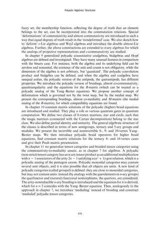 fuzzy set, the membership function, reﬂecting the degree of truth that an element
belongs to the set, can be incorporated into the commutation relations. Special
‘deformations’ of commutativity and almost commutativity are introduced in such a
way that equal degrees of truth result in the ‘nondeformed’ case. We also sketch how
to ‘deform’ ε-Lie algebras and Weyl algebras and introduce the double almost-Lie
algebras. Further, the above constructions are extended to n-ary algebras for which
the analogs of projective representations and ε-commutativity are studied.
In chapter 9 generalized polyadic coassociative coalgebras, bialgebras and Hopf
algebras are deﬁned and investigated. They have many unusual features in comparison
with the binary case. For instance, both the algebra and its underlying ﬁeld can be
zeroless and nonunital, the existence of the unit and counit is not obligatory, while the
dimension of the algebra is not arbitrary, but ‘quantized’. The polyadic convolution
product and bialgebra can be deﬁned, and when the algebra and coalgebra have
unequal arities, the polyadic version of the antipode, the querantipode, has different
properties. We introduce the polyadic version of braidings, almost co-commutativity,
quasitriangularity and the equations for the R-matrix (which can be treated as a
polyadic analog of the Yang–Baxter equation). We propose another concept of
deformation which is governed not by the twist map, but by the medial map. We
present the corresponding braidings, almost co-mediality and M-matrix (the medial
analog of the R-matrix), for which compatibility equations are found.
In chapter 10 constant matrix solutions of the polyadic (higher) braid equations
are introduced and studied. They play a role as various quantum gates in quantum
computation. We deﬁne two classes of 8-vertex matrices, star and circle, such that
the magic matrices (connected with the Cartan decomposition) belong to the star
class. We also deﬁne partial identity and unitarity. The general algebraic structure of
the classes is described in terms of new semigroups, ternary and 5-ary groups and
modules. We present the invertible and noninvertible 8-, 9- and 10-vertex Yang–
Baxter maps. We then introduce polyadic braid operators for higher braid
equations, ﬁnd constant matrix solutions for the ternary 8- and 16-vertex cases
and give their Pauli matrix presentation.
In chapter 11 we generalize tensor categories and braided tensor categories using
the commutativity-to-mediality ansatz, as in chapter 7 for algebras. A polyadic
(non-strict) tensor categoryhas an n-ary tensorproduct asan additional multiplication
with −
n 1associators of the arity −
n
2 1satisfying a +
n
( 1)
2 -gon relation, which is a
polyadic analog of the pentagon axiom. Polyadic monoidal categories may contain
several unit objects, and it is also possible that all objects are units. A new kind of
polyadic categories (called groupal) is deﬁned: they are close to monoidal categories,
but may not contain units: instead (by analogy with the querelements in n-ary groups)
the querfunctor and (natural) functorial isomorphisms, the quertors, are considered.
The arity-nonreducible n-ary braiding is introduced and the equation for it is derived,
which for n = 2 coincides with the Yang–Baxter equation. Then, analogously to the
approach in chapter 7, we introduce ‘medialing’ instead of braiding and construct
‘medialed’ polyadic tensor categories.
Polyadic Algebraic Structures
xix
 