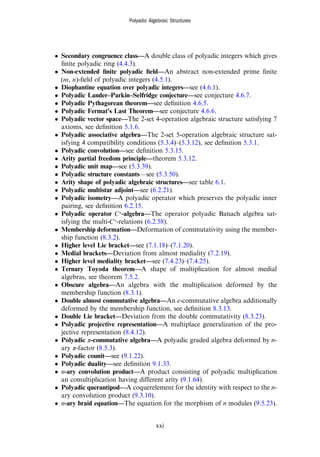 • Secondary congruence class—A double class of polyadic integers which gives
ﬁnite polyadic ring (4.4.3).
• Non-extended ﬁnite polyadic ﬁeld—An abstract non-extended prime ﬁnite
m n
( , )-ﬁeld of polyadic integers (4.5.1).
• Diophantine equation over polyadic integers—see (4.6.1).
• Polyadic Lander–Parkin–Selfridge conjecture—see conjecture 4.6.7.
• Polyadic Pythagorean theorem—see deﬁnition 4.6.5.
• Polyadic Fermat’s Last Theorem—see conjecture 4.6.6.
• Polyadic vector space—The 2-set 4-operation algebraic structure satisfying 7
axioms, see deﬁnition 5.1.6.
• Polyadic associative algebra—The 2-set 5-operation algebraic structure sat-
isfying 4 compatibility conditions (5.3.4)–(5.3.12), see deﬁnition 5.3.1.
• Polyadic convolution—see deﬁnition 5.3.15.
• Arity partial freedom principle—theorem 5.3.12.
• Polyadic unit map—see (5.3.39).
• Polyadic structure constants—see (5.3.50).
• Arity shape of polyadic algebraic structures—see table 6.1.
• Polyadic multistar adjoint—see (6.2.21).
• Polyadic isometry—A polyadic operator which preserves the polyadic inner
pairing, see deﬁnition 6.2.15.
• Polyadic operator *
C -algebra—The operator polyadic Banach algebra sat-
isfying the multi- *
C -relations (6.2.58).
• Membership deformation—Deformation of commutativity using the member-
ship function (8.3.2).
• Higher level Lie bracket—see (7.1.18)–(7.1.20).
• Medial brackets—Deviation from almost mediality (7.2.19).
• Higher level mediality bracket—see (7.4.23)–(7.4.25).
• Ternary Toyoda theorem—A shape of multiplication for almost medial
algebras, see theorem 7.5.2.
• Obscure algebra—An algebra with the multiplication deformed by the
membership function (8.3.1).
• Double almost commutative algebra—An ε-commutative algebra additionally
deformed by the membership function, see deﬁnition 8.3.13.
• Double Lie bracket—Deviation from the double commutativity (8.3.23).
• Polyadic projective representation—A multiplace generalization of the pro-
jective representation (8.4.12).
• Polyadic π-commutative algebra—A polyadic graded algebra deformed by n-
ary π-factor (8.5.3).
• Polyadic counit—see (9.1.22).
• Polyadic duality—see deﬁnition 9.1.33.
• n-ary convolution product—A product consisting of polyadic multiplication
an comultiplication having different arity (9.1.64).
• Polyadic querantipod—A coquerelement for the identity with respect to the n-
ary convolution product (9.3.10).
• n-ary braid equation—The equation for the morphism of n modules (9.5.23).
Polyadic Algebraic Structures
xxi
 