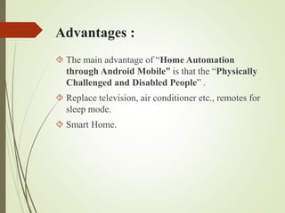 Advantages :
 The main advantage of “Home Automation
through Android Mobile” is that the “Physically
Challenged and Disabled People” .
 Replace television, air conditioner etc., remotes for
sleep mode.
 Smart Home.
 