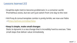 Lessons learned 2/2
•Graphite-style metrics become problematic in a container world.
Prometheus exists, but we can’t just switch from one day to the next
•HA-Proxy & consul template combo is pretty brittle, we now use Fabio
-->https://github.com/eBay/fabio
•Keep it simple, make small changes
Static to dynamic is a sea change that is incredibly hard to oversee. Take
small steps that deliver value immediately
21
 