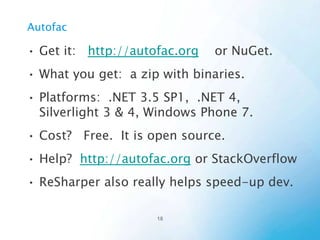 Using Autofac
1) Develop your code using DI-friendly patterns
2) Configure Autofac
1)
2)

Create a ContainerBuilder
Add configuration.
•
Tell the ContainerBuilder your objects, and interfaces, and
lifetimes, etc.
3) Create a Container (from the ContainerBuilder)
4) Use the Container to resolve components (objects).

 