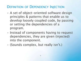 Definition of Dependency Injection
• A set of object-oriented software design principles &
patterns that enable us to develop loosely coupled
code, by passing or setting the dependencies of a
program.
• Instead of components having to request
dependencies, they are given (injected) into the
component.
• (Sounds complex, but really isn’t.)

 