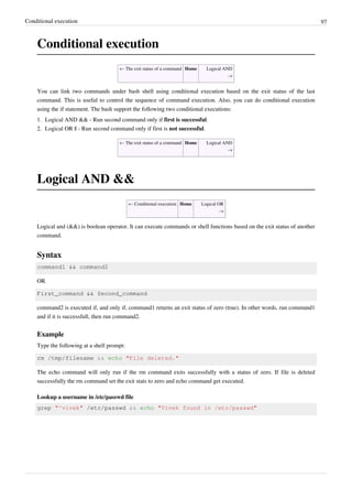 Conditional execution 97
Conditional execution
← The exit status of a command Home Logical AND
→
You can link two commands under bash shell using conditional execution based on the exit status of the last
command. This is useful to control the sequence of command execution. Also, you can do conditional execution
using the if statement. The bash support the following two conditional executions:
1. Logical AND && - Run second command only if first is successful.
2. Logical OR || - Run second command only if first is not successful.
← The exit status of a command Home Logical AND
→
Logical AND &&
← Conditional execution Home Logical OR
→
Logical and (&&) is boolean operator. It can execute commands or shell functions based on the exit status of another
command.
Syntax
command1 && command2
OR
First_command && Second_command
command2 is executed if, and only if, command1 returns an exit status of zero (true). In other words, run command1
and if it is successfull, then run command2.
Example
Type the following at a shell prompt:
rm /tmp/filename && echo "File deleted."
The echo command will only run if the rm command exits successfully with a status of zero. If file is deleted
successfully the rm command set the exit stats to zero and echo command get executed.
Lookup a username in /etc/passwd file
grep "^vivek" /etc/passwd && echo "Vivek found in /etc/passwd"
 