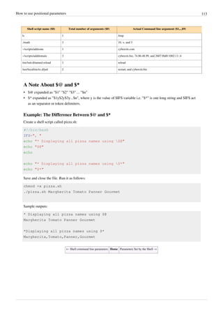 How to use positional parameters 113
Shell script name ($0) Total number of arguments ($#) Actual Command line argument ($1,..,$9)
ls 1 /tmp
./math 3 10, +, and 3
~/scripts/addzone 1 cyberciti.com
~/scripts/adddomain 3 cyberciti.biz, 74.86.48.99, and 2607:f0d0:1002:11::4
/etc/init.d/named reload 1 reload
/usr/local/etc/rc.d/jail 2 restart, and cyberciti.biz
A Note About $@ and $*
• $@ expanded as "$1" "$2" "$3" ... "$n"
• $* expanded as "$1y$2y$3y...$n", where y is the value of $IFS variable i.e. "$*" is one long string and $IFS act
as an separator or token delimiters.
Example: The Difference Between $@ and $*
Create a shell script called pizza.sh:
#!/bin/bash
IFS=", "
echo "* Displaying all pizza names using $@"
echo "$@"
echo
echo "* Displaying all pizza names using $*"
echo "$*"
Save and close the file. Run it as follows:
chmod +x pizza.sh
./pizza.sh Margherita Tomato Panner Gourmet
Sample outputs:
* Displaying all pizza names using $@
Margherita Tomato Panner Gourmet
*Displaying all pizza names using $*
Margherita,Tomato,Panner,Gourmet
← Shell command line parameters Home Parameters Set by the Shell →
 