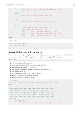 Dealing with case sensitive pattern 124
echo "Running mysql backup using mysqldump tool..."
;;
sync)
echo "Running backup using rsync tool..."
;;
tar)
echo "Running tape backup using tar tool..."
;;
*)
echo "Backup shell script utility"
echo "Usage: $0 {sql|sync|tar}"
echo " sql : Run mySQL backup utility."
echo " sync : Run web server backup utility."
echo " tar : Run tape backup utility." ;;
esac
Run it as follows:
./allinonebackup.sh TAR
./allinonebackup.sh TaR
Solution # 2: Use regex with case patterns
Case command pattern supports regular expressions, which provide a concise and flexible means for identifying
words, or patterns of characters. For example, you can match tar pattern using the following syntax:
[Tt][Aa][Rr]
• The above is called a bracket expression.
• It matches a single character that is contained within the brackets.
• For example, [tom] matches "t", "o", or "m".
• [a-z] specifies a range which matches any lowercase letter from "a" to "z".
• [Aa] matches "A", or "a".
• [Tt][Aa][Rr] matches "tar", "TAR", "taR", "TaR", etc
• With regex you can avoid the external tr command.
• Here is the update version of the same script:
#!/bin/bash
# A shell script to backup mysql, webserver and files to tape
opt=$1
#########################################################
# Use regex to match all command line arguments #
# [Tt][Aa][Rr] matches "tar", "TAR", "taR", "TaR", etc #
# [Ss][Qq][Ll] matches "sql", "SQL", "SQl", "SqL", etc #
#########################################################
case $opt in
[Ss][Qq][Ll])
echo "Running mysql backup using mysqldump tool..."
 