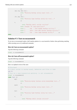 Dealing with case sensitive pattern 125
;;
[Ss][Yy][Nn][Cc])
echo "Running backup using rsync tool..."
;;
[Tt][Aa][Rr])
echo "Running tape backup using tar tool..."
;;
*)
echo "Backup shell script utility"
echo "Usage: $0 {sql|sync|tar}"
echo " sql : Run mySQL backup utility."
echo " sync : Run web server backup utility."
echo " tar : Run tape backup utilty." ;;
esac
Solution # 3: Turn on nocasematch
If you turn on nocasematch option, shell matches patterns in a case-insensitive fashion when performing matching
while executing case or [[ conditional commands.
How do I turn on nocasematch option?
Type the following command:
shopt -s nocasematch
How do I turn off nocasematch option?
Type the following command:
shopt -u nocasematch
Here is an updated version of the same:
#!/bin/bash
# A shell script to backup mysql, webserver and files to tape
opt=$1
# Turn on a case-insensitive matching (-s set nocasematch)
shopt -s nocasematch
case $opt in
sql)
echo "Running mysql backup using mysqldump tool..."
;;
sync)
echo "Running backup using rsync tool..."
;;
tar)
echo "Running tape backup using tar tool..."
;;
*)
echo "Backup shell script utility"
 