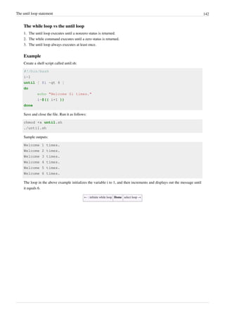 The until loop statement 142
The while loop vs the until loop
1. The until loop executes until a nonzero status is returned.
2. The while command executes until a zero status is returned.
3. The until loop always executes at least once.
Example
Create a shell script called until.sh:
#!/bin/bash
i=1
until [ $i -gt 6 ]
do
echo "Welcome $i times."
i=$(( i+1 ))
done
Save and close the file. Run it as follows:
chmod +x until.sh
./until.sh
Sample outputs:
Welcome 1 times.
Welcome 2 times.
Welcome 3 times.
Welcome 4 times.
Welcome 5 times.
Welcome 6 times.
The loop in the above example initializes the variable i to 1, and then increments and displays out the message until
it equals 6.
← : infinite while loop Home select loop →
 