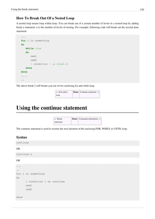 Using the break statement 150
How To Break Out Of a Nested Loop
A nested loop means loop within loop. You can break out of a certain number of levels in a nested loop by adding
break n statement. n is the number of levels of nesting. For example, following code will break out the second done
statement:
...
for i in something
do
while true
do
cmd1
cmd2
[ condition ] && break 2
done
done
....
..
The above break 2 will breaks you out of two enclosing for and while loop.
← Exit select
loop
Home Continue statement →
Using the continue statement
← Break
statement
Home Command substitution →
The continue statement is used to resume the next iteration of the enclosing FOR, WHILE or UNTIL loop.
Syntax
continue
OR
continue n
OR
...
..
for i in something
do
[ condition ] && continue
cmd1
cmd2
done
 