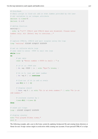 Use the trap statement to catch signals and handle errors 217
#!/bin/bash
# Shell script to find out odd or even number provided by the user
# set variables to an integer attribute
declare -i times=0
declare -i n=0
# define function
warning(){
echo -e "n*** CTRL+C and CTRL+Z keys are disabled. Please enter
number only. Hit [Enter] key to continue..."
}
# capture CTRL+C, CTRL+Z and quit singles using the trap
trap 'warning' SIGINT SIGQUIT SIGTSTP
# set an infinite while loop
# user need to enter -9999 to exit the loop
while true
do
# get date
read -p "Enter number (-9999 to exit) : " n
# if it is -9999 die
[ $n -eq -9999 ] && { echo "Bye!"; break; }
# $n is 0, just get next number
[ $n -eq 0 ] && continue
# find out if $n is odd or evern
ans=$(( n % 2 ))
# display result
[ $ans -eq 0 ] && echo "$n is an even number." || echo "$n is an
odd number."
# increase counter by 1
times=$(( ++times ))
done
# reset all traps
trap - SIGINT SIGQUIT SIGTSTP
# display counter
echo "You played $times times."
exit 0
The following example, add a user to the Linux system by updating /etc/passwd file and creating home directory at
/home for user. It traps various single to avoid errors while creating user accounts. If user pressed CTRL+C or script
 