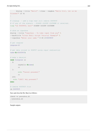 An input dialog box 269
dialog --title "Hello" --clear --msgbox "Hello ${n}, let us be
friends!" 10 41
}
# cleanup - add a trap that will remove $OUTPUT
# if any of the signals - SIGHUP SIGINT SIGTERM it received.
trap "rm $OUTPUT; exit" SIGHUP SIGINT SIGTERM
# show an inputbox
dialog --title "Inputbox - To take input from you" 
--backtitle "Linux Shell Script Tutorial Example" 
--inputbox "Enter your name " 8 60 2>$OUTPUT
# get respose
respose=$?
# get data stored in $OUPUT using input redirection
name=$(<$OUTPUT)
# make a decsion
case $respose in
0)
sayhello ${name}
;;
1)
echo "Cancel pressed."
;;
255)
echo "[ESC] key pressed."
esac
# remove $OUTPUT file
rm $OUTPUT
Save and close the file. Run it as follows:
chmod +x yesnobox.sh
./yesnobox.sh
Sample outputs:
 
