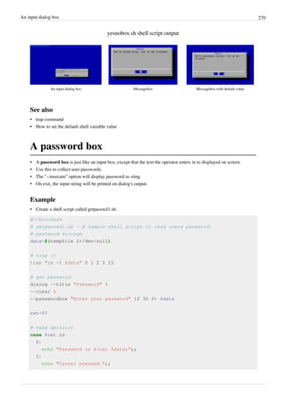 An input dialog box 270
yesnobox.sh shell script output
An input dialog box Messagebox Messagebox with default value
See also
• trap command
• How to set the default shell variable value
A password box
• A password box is just like an input box, except that the text the operator enters in to displayed on screen.
• Use this to collect user passwords.
• The "--insecure" option will display password as sting.
• On exit, the input string will be printed on dialog's output.
Example
• Create a shell script called getpasswd1.sh:
#!/bin/bash
# getpasswd1.sh - A sample shell script to read users password.
# password storage
data=$(tempfile 2>/dev/null)
# trap it
trap "rm -f $data" 0 1 2 5 15
# get password
dialog --title "Password" 
--clear 
--passwordbox "Enter your password" 10 30 2> $data
ret=$?
# make decision
case $ret in
0)
echo "Password is $(cat $data)";;
1)
echo "Cancel pressed.";;
 