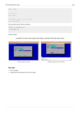 The form dialog for input 280
2>&1 1>&3)
# close fd
exec 3>&-
# display values just entered
echo "$VALUES"
Save and close the file. Run it as follows:
chmod +x useradd1.sh
./useradd1.sh
Sample outputs:
useradd1.sh: shell script output (the dialog command with data entry form)
The form dialog box in action Displaying output stored in $VALUES
See also
• exec command
• Assigns the file descriptor (fd) to file for output
 