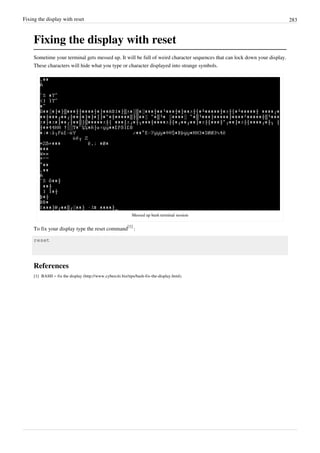 Fixing the display with reset 283
Fixing the display with reset
Sometime your terminal gets messed up. It will be full of weird character sequences that can lock down your display.
These characters will hide what you type or character displayed into strange symbols.
Messed up bash terminal session
To fix your display type the reset command
[1]
:
reset
References
[1] BASH – fix the display (http://www.cyberciti.biz/tips/bash-fix-the-display.html).
 