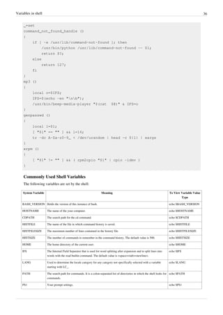 Variables in shell 36
_=set
command_not_found_handle ()
{
if [ -x /usr/lib/command-not-found ]; then
/usr/bin/python /usr/lib/command-not-found -- $1;
return $?;
else
return 127;
fi
}
mp3 ()
{
local o=$IFS;
IFS=$(echo -en "nb");
/usr/bin/beep-media-player "$(cat $@)" & IFS=o
}
genpasswd ()
{
local l=$1;
[ "$l" == "" ] && l=16;
tr -dc A-Za-z0-9_ < /dev/urandom | head -c ${l} | xargs
}
xrpm ()
{
[ "$1" != "" ] && ( rpm2cpio "$1" | cpio -idmv )
}
Commonly Used Shell Variables
The following variables are set by the shell:
System Variable Meaning To View Variable Value
Type
BASH_VERSION Holds the version of this instance of bash. echo $BASH_VERSION
HOSTNAME The name of the your computer. echo $HOSTNAME
CDPATH The search path for the cd command. echo $CDPATH
HISTFILE The name of the file in which command history is saved. echo $HISTFILE
HISTFILESIZE The maximum number of lines contained in the history file. echo $HISTFILESIZE
HISTSIZE The number of commands to remember in the command history. The default value is 500. echo $HISTSIZE
HOME The home directory of the current user. echo $HOME
IFS The Internal Field Separator that is used for word splitting after expansion and to split lines into
words with the read builtin command. The default value is <space><tab><newline>.
echo $IFS
LANG Used to determine the locale category for any category not specifically selected with a variable
starting with LC_.
echo $LANG
PATH The search path for commands. It is a colon-separated list of directories in which the shell looks for
commands.
echo $PATH
PS1 Your prompt settings. echo $PS1
 