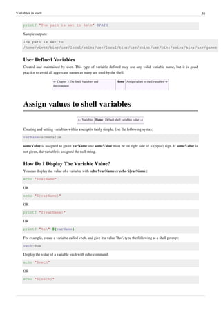 Variables in shell 38
printf "The path is set to %sn" $PATH
Sample outputs:
The path is set to
/home/vivek/bin:/usr/local/sbin:/usr/local/bin:/usr/sbin:/usr/bin:/sbin:/bin:/usr/games
User Defined Variables
Created and maintained by user. This type of variable defined may use any valid variable name, but it is good
practice to avoid all uppercase names as many are used by the shell.
← Chapter 3:The Shell Variables and
Environment
Home Assign values to shell variables →
Assign values to shell variables
← Variables Home Default shell variables value →
Creating and setting variables within a script is fairly simple. Use the following syntax:
varName=someValue
someValue is assigned to given varName and someValue must be on right side of = (equal) sign. If someValue is
not given, the variable is assigned the null string.
How Do I Display The Variable Value?
You can display the value of a variable with echo $varName or echo ${varName}:
echo "$varName"
OR
echo "${varName}"
OR
printf "${varName}"
OR
printf "%s" ${varName}
For example, create a variable called vech, and give it a value 'Bus', type the following at a shell prompt:
vech=Bus
Display the value of a variable vech with echo command:
echo "$vech"
OR
echo "${vech}"
 
