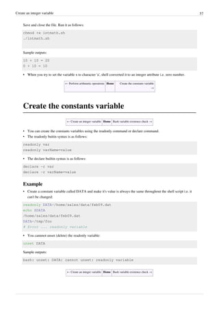 Create an integer variable 57
Save and close the file. Run it as follows:
chmod +x intmath.sh
./intmath.sh
Sample outputs:
10 + 10 = 20
0 + 10 = 10
• When you try to set the variable x to character 'a', shell converted it to an integer attribute i.e. zero number.
← Perform arithmetic operations Home Create the constants variable
→
Create the constants variable
← Create an integer variable Home Bash variable existence check →
• You can create the constants variables using the readonly command or declare command.
• The readonly buitin syntax is as follows:
readonly var
readonly varName=value
• The declare builtin syntax is as follows:
declare -r var
declare -r varName=value
Example
• Create a constant variable called DATA and make it's value is always the same throughout the shell script i.e. it
can't be changed:
readonly DATA=/home/sales/data/feb09.dat
echo $DATA
/home/sales/data/feb09.dat
DATA=/tmp/foo
# Error ... readonly variable
• You cannnot unset (delete) the readonly variable:
unset DATA
Sample outputs:
bash: unset: DATA: cannot unset: readonly variable
← Create an integer variable Home Bash variable existence check →
 