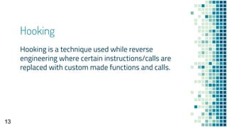 Hooking
Hooking is a technique used while reverse
engineering where certain instructions/calls are
replaced with custom made functions and calls.
13
 