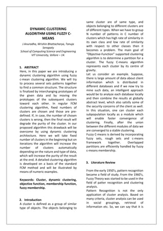 DYNAMIC CLUSTERING
ALGORITHM USING FUZZY C-
MEANS
J Anuradha, Wrishin Bhattacharya, Tanuja
Senapaty
School of Computing Science and Engineering
VIT University, Vellore – 14.
1. ABSTRACT
Here, in this paper we are introducing a
dynamic clustering algorithm using fuzzy
c-mean clustering algorithm. We will try
to process several sets patterns together
to find a common structure. The structure
is finalized by interchanging prototypes of
the given data and by moving the
prototypes of the subsequent clusters
toward each other. In regular FCM
clustering algorithm, fixed numbers of
clusters are chosen and those are pre-
defined. If, in case, the number of chosen
clusters is wrong, then the final result will
degrade the purity of the cluster. In our
proposed algorithm this drawback will be
overcome by using dynamic clustering
architecture. Here we will take fixed
number of clusters in the beginning but on
iterations the algorithm will increase the
number of clusters automatically
depending on the nature and type of data,
which will increase the purity of the result
at the end. A detailed clustering algorithm
is developed on a basis of the standard
FCM method and will be illustrated by
means of numeric examples.
Keywords: Cluster, dynamic clustering,
objective function, membership function,
fuzzy membership.
2. Introduction
A cluster is defined as a group of similar
type of objects. The objects belonging to
same cluster are of same type, and
objects belonging to different clusters are
of different types. When we have to group
N number of patterns in C number of
clusters which has high rate of similarity in
its own class and low rate of similarity
with respect to other classes then it
becomes a problem. The main goal of
“Objective-Function” supported clustering
algorithm is to determine a partition for a
cluster. The fuzzy C-means algorithm
represents each cluster by its centre of
gravity.
Let us consider an example. Suppose,
there is large amount of data about client
information which is distributed in
different databases and if we now try to
mine such data, an intelligent approach
would be to analyze each database locally
and then combine the results at globally
abstract level, which also satisfy some of
the security concerns of the client as well.
In this situation, one can cluster each
subpopulation locally as a module which
will enable faster convergence of
clustering. Finally, after the union
between the different modules of data we
are converged to a stable clustering.
Fuzzy C-means is derived by incorporating
fuzzy sets, rough sets and c-means
framework together. Overlapped
partitions are efficiently handled by fuzzy
c-means membership.
3. Literature Review
From the early 1950’s, pattern recognition
became a field of study. From the 1960’s,
Fuzzy Theory was started to be used in the
field of patter recognition and clustering
analysis.
Pattern Recognition is not the only
application of cluster analysis. Based on
many criteria, cluster analysis can be used
in social groupings, retrieval of
information etc. So, we can say that it is
 
