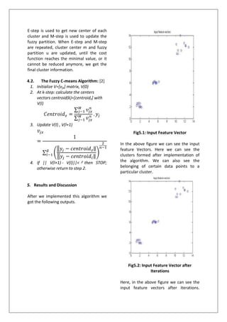 E-step is used to get new center of each
cluster and M-step is used to update the
fuzzy partition. When E-step and M-step
are repeated, cluster center m and fuzzy
partition u are updated, until the cost
function reaches the minimal value, or it
cannot be reduced anymore, we get the
final cluster information.
4.2. The Fuzzy C-means Algorithm: [2]
1. Initialize V=[vjx] matrix, V(0)
2. At k-step: calculate the centers
vectors centroid(k)=[centroidz] with
V(l)
3. Update V(l) , V(l+1)
4. If || V(l+1) - V(l)||< then STOP;
otherwise return to step 2.
5. Results and Discussion
After we implemented this algorithm we
got the following outputs.
Fig5.1: Input Feature Vector
In the above figure we can see the input
feature Vectors. Here we can see the
clusters formed after implementation of
the algorithm. We can also see the
belonging of certain data points to a
particular cluster.
Fig5.2: Input Feature Vector after
Iterations
Here, in the above figure we can see the
input feature vectors after iterations.
 