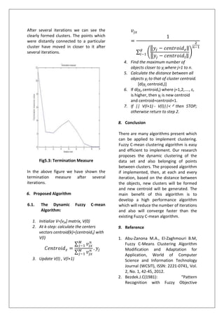 After several iterations we can see the
clearly formed clusters. The points which
were distantly connected to a particular
cluster have moved in closer to it after
several iterations.
Fig5.3: Termination Measure
In the above figure we have shown the
termination measure after several
iterations.
6. Proposed Algorithm
6.1. The Dynamic Fuzzy C-mean
Algorithm:
1. Initialize V=[vjx] matrix, V(0)
2. At k-step: calculate the centers
vectors centroid(k)=[centroidz] with
V(l)
3. Update V(l) , V(l+1)
4. Find the maximum number of
objects closer to yj where j=1 to n.
5. Calculate the distance between all
objects yj to that of cluster centroid.
[d(yj, centroidz)]
6. If d(yj,centroidz) where j=1,2,...., c,
is higher, then yj is new centroid
and centroid=centroid+1.
7. If || V(l+1) - V(l)||< then STOP;
otherwise return to step 2.
8. Conclusion
There are many algorithms present which
can be applied to implement clustering.
Fuzzy C-mean clustering algorithm is easy
and efficient to implement. Our research
proposes the dynamic clustering of the
data set and also belonging of points
between clusters. The proposed algorithm
if implemented, then, at each and every
iteration, based on the distance between
the objects, new clusters will be formed
and new centroid will be generated. The
main benefit of this algorithm is to
develop a high performance algorithm
which will reduce the number of iterations
and also will converge faster than the
existing Fuzzy C-mean algorithm.
9. Reference
1. Abu-Zanona M.A., El-Zaghmouri B.M,
Fuzzy C-Means Clustering Algorithm
Modification and Adaptation for
Application, World of Computer
Science and Information Technology
Journal (WCSIT), ISSN: 2221-0741, Vol.
2, No. 1, 42-45, 2012.
2. Bezdek.J.C(1981): “Pattern
Recognition with Fuzzy Objective
 