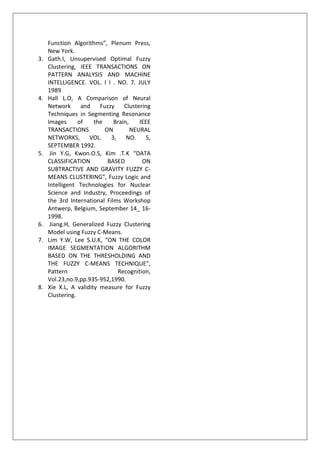 Function Algorithms”, Plenum Press,
New York.
3. Gath.I, Unsupervised Optimal Fuzzy
Clustering, IEEE TRANSACTIONS ON
PATTERN ANALYSIS AND MACHINE
INTELLIGENCE. VOL. I I . NO. 7. JULY
1989
4. Hall L.O, A Comparison of Neural
Network and Fuzzy Clustering
Techniques in Segmenting Resonance
Images of the Brain, IEEE
TRANSACTIONS ON NEURAL
NETWORKS, VOL. 3, NO. 5,
SEPTEMBER 1992.
5. Jin Y.G, Kwon.O.S, Kim .T.K “DATA
CLASSIFICATION BASED ON
SUBTRACTIVE AND GRAVITY FUZZY C-
MEANS CLUSTERING”, Fuzzy Logic and
Intelligent Technologies for Nuclear
Science and Industry, Proceedings of
the 3rd International Films Workshop
Antwerp, Belgium, September 14_ 16-
1998.
6. Jiang.H, Generalized Fuzzy Clustering
Model using Fuzzy C-Means.
7. Lim Y.W, Lee S.U.K, “ON THE COLOR
IMAGE SEGMENTATION ALGORITHM
BASED ON THE THRESHOLDING AND
THE FUZZY C-MEANS TECHNIQUE”,
Pattern Recognition,
Vol.23,no.9,pp.935-952,1990.
8. Xie X.L, A validity measure for Fuzzy
Clustering.
 