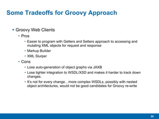 35
Some Tradeoffs for Groovy Approach
 Groovy Web Clients
• Pros
• Easier to program with Getters and Setters approach to accessing and
mutating XML objects for request and response
• Markup Builder
• XML Slurper
• Cons
• Lose auto-generation of object graphs via JAXB
• Lose tighter integration to WSDL/XSD and makes it harder to track down
changes.
• It’s not for every change…more complex WSDLs, possibly with nested
object architectures, would not be good candidates for Groovy re-write
 