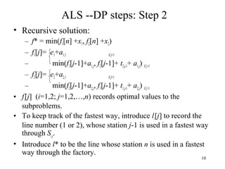 10
ALS --DP steps: Step 2
• Recursive solution:
– f* = min(f1[n] +x1, f2[n] +x2)
– f1[j]= e1+a1,1 if j=1
– min(f1[j-1]+a1,j, f2[j-1]+ t2,j-1+ a1,j) ifj>1
– f2[j]= e2+a2,1 if j=1
– min(f2[j-1]+a2,j, f1[j-1]+ t1,j-1+ a2,j) ifj>1
• fi[j] (i=1,2; j=1,2,…,n) records optimal values to the
subproblems.
• To keep track of the fastest way, introduce li[j] to record the
line number (1 or 2), whose station j-1 is used in a fastest way
through Si,j.
• Introduce l* to be the line whose station n is used in a fastest
way through the factory.
 