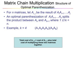 Matrix Chain Multiplication Structure of
Optimal Parenthesization
• For n matrices, let Ai..j be the result of AiAi+1….Aj
• An optimal parenthesization of AiAi+1…An splits
the product between Ak and Ak+1 where 1  k <
n.
• Example, k = 4 (A1A2A3A4)(A5A6)
Total cost of A1..6 = cost of A1..4 plus total
cost of multiplying these two matrices
together.
 