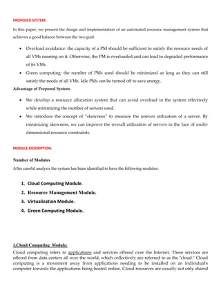 PROPOSED SYSTEM:
In this paper, we present the design and implementation of an automated resource management system that
achieves a good balance between the two goal:
Overload avoidance: the capacity of a PM should be sufficient to satisfy the resource needs of
all VMs running on it. Otherwise, the PM is overloaded and can lead to degraded performance
of its VMs.
Green computing: the number of PMs used should be minimized as long as they can still
satisfy the needs of all VMs. Idle PMs can be turned off to save energy.
Advantage of Proposed System:
We develop a resource allocation system that can avoid overload in the system effectively
while minimizing the number of servers used.
We introduce the concept of “skewness” to measure the uneven utilization of a server. By
minimizing skewness, we can improve the overall utilization of servers in the face of multi-
dimensional resource constraints.
MODULE DESCRIPTION:
Number of Modules
After careful analysis the system has been identified to have the following modules:
1. Cloud Computing Module.
2. Resource Management Module.
3. Virtualization Module.
4. Green Computing Module.
1.Cloud Computing Module:
Cloud computing refers to applications and services offered over the Internet. These services are
offered from data centers all over the world, which collectively are referred to as the "cloud." Cloud
computing is a movement away from applications needing to be installed on an individual's
computer towards the applications being hosted online. Cloud resources are usually not only shared
 