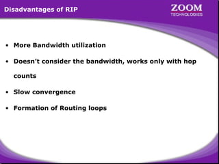 Disadvantages of RIP

• More Bandwidth utilization
• Doesn’t consider the bandwidth, works only with hop
counts
• Slow convergence
• Formation of Routing loops

10

 